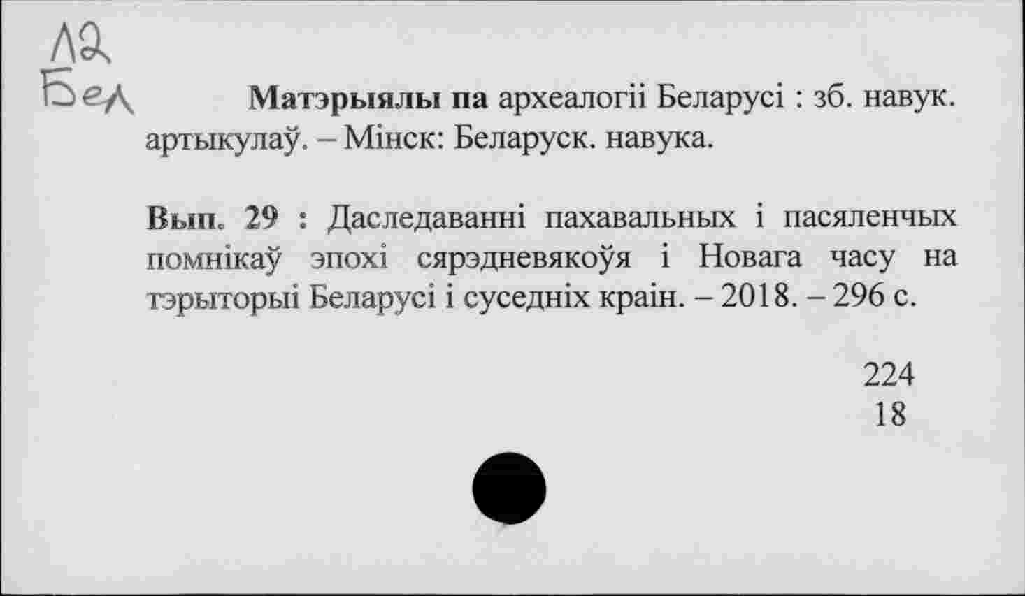 ﻿ла
Бед
Матэрыялы па археалогіі Беларусі : зб. навук. артыкулау. - Мінск: Беларуск. навука.
Вып. 29 : Даследаванні пахавальных і пасяленчых помнікау зпохі сярэдневякоуя і Новага часу на тэрыторьп Беларусі і суседніх краін. - 2018. - 296 с.
224
18